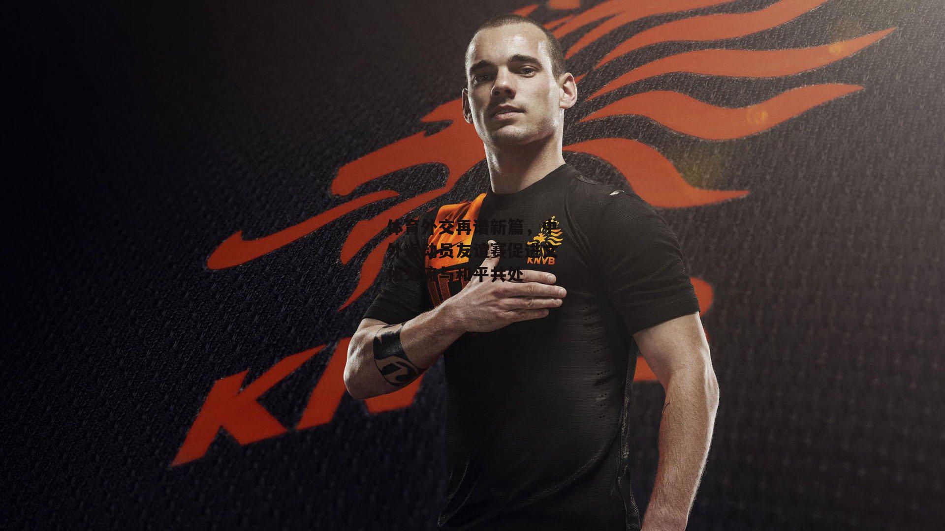 体育外交再谱新篇，中外运动员友谊赛促进文化交流与和平共处