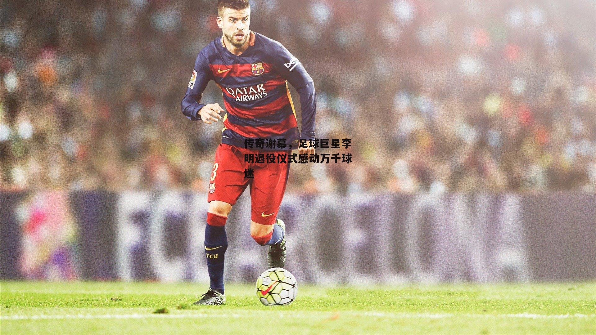 传奇谢幕，足球巨星李明退役仪式感动万千球迷