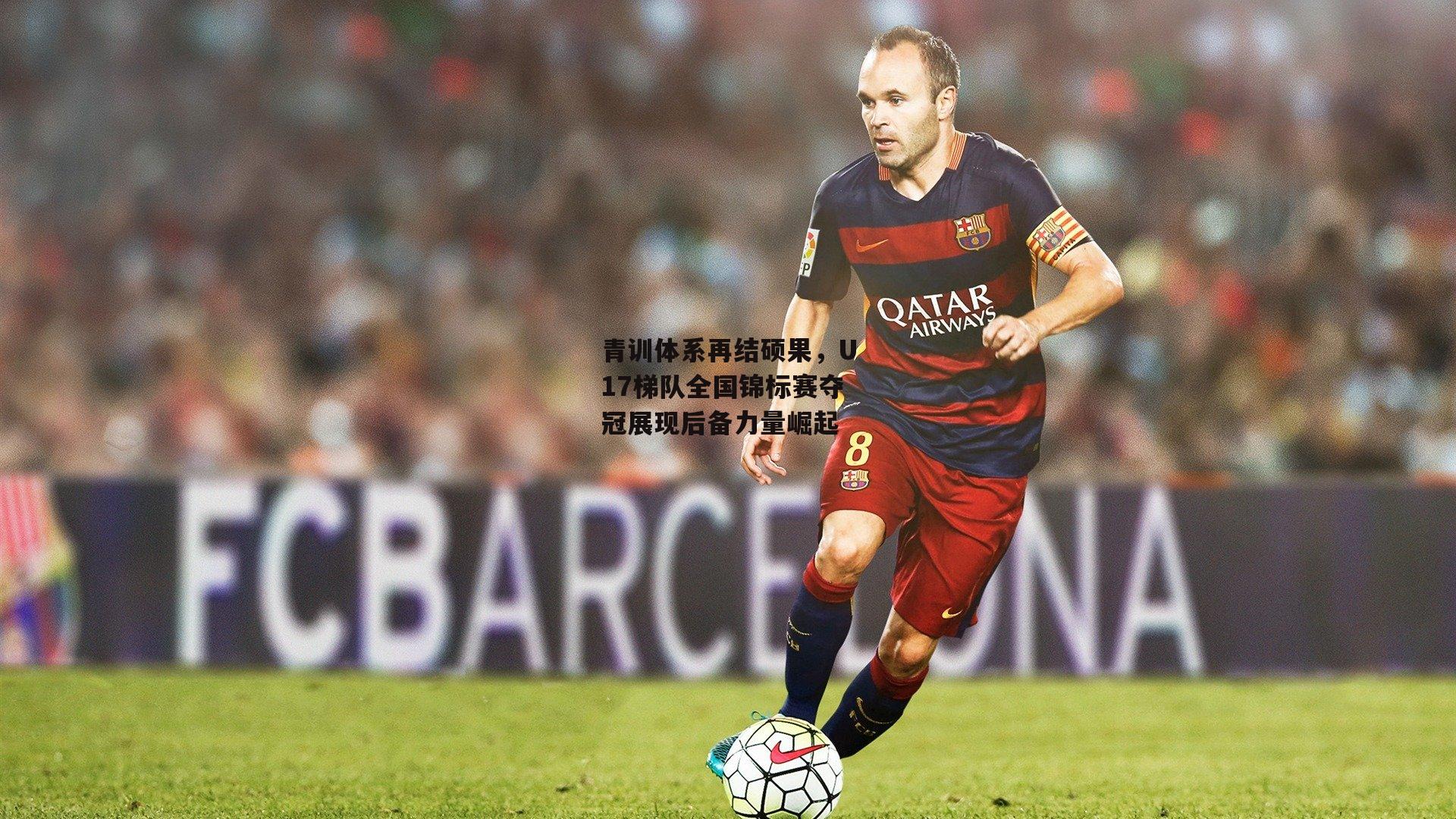 青训体系再结硕果，U17梯队全国锦标赛夺冠展现后备力量崛起