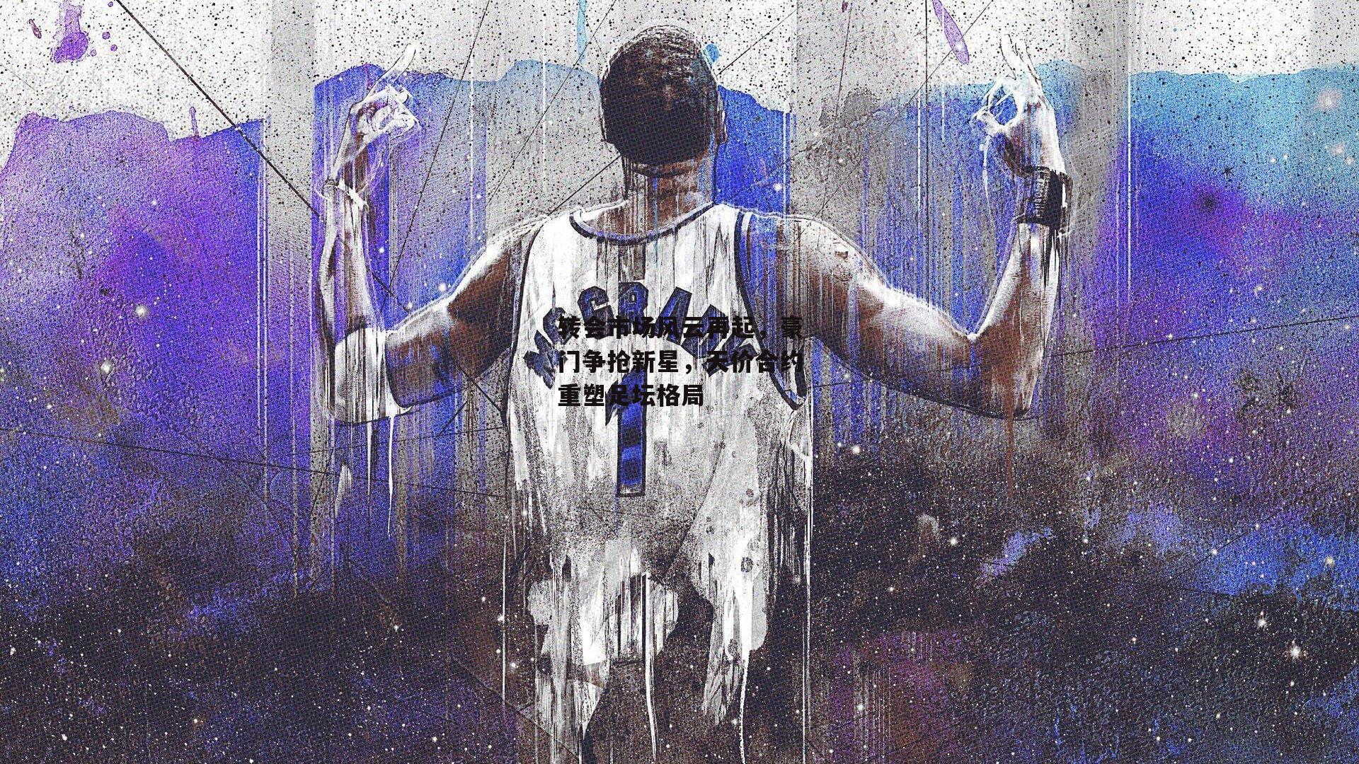 转会市场风云再起，豪门争抢新星，天价合约重塑足坛格局